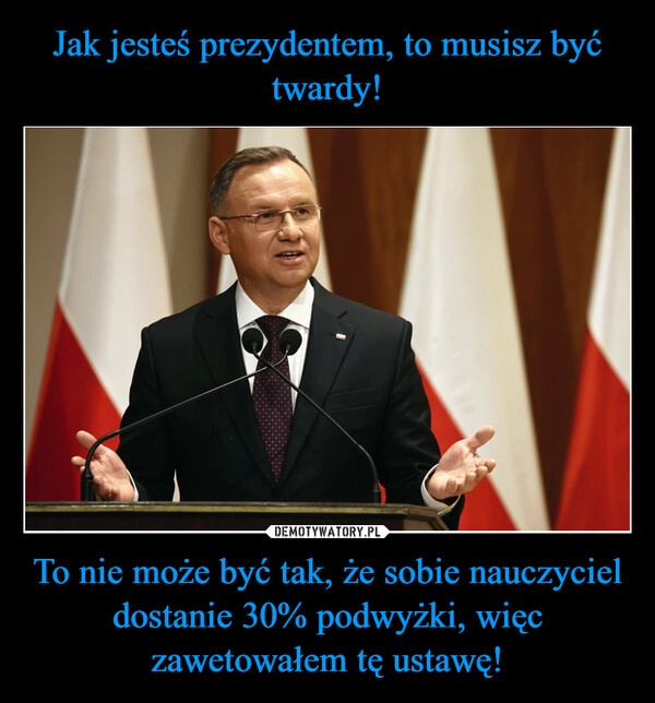 
    Jak jesteś prezydentem, to musisz być twardy! To nie może być tak, że sobie nauczyciel dostanie 30% podwyżki, więc zawetowałem tę ustawę!