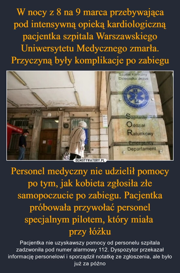 
    W nocy z 8 na 9 marca przebywająca pod intensywną opieką kardiologiczną pacjentka szpitala Warszawskiego Uniwersytetu Medycznego zmarła. Przyczyną były komplikacje po zabiegu Personel medyczny nie udzielił pomocy po tym, jak kobieta zgłosiła złe samopoczucie po zabiegu. Pacjentka próbowała przywołać personel specjalnym pilotem, który miała 
przy łóżku