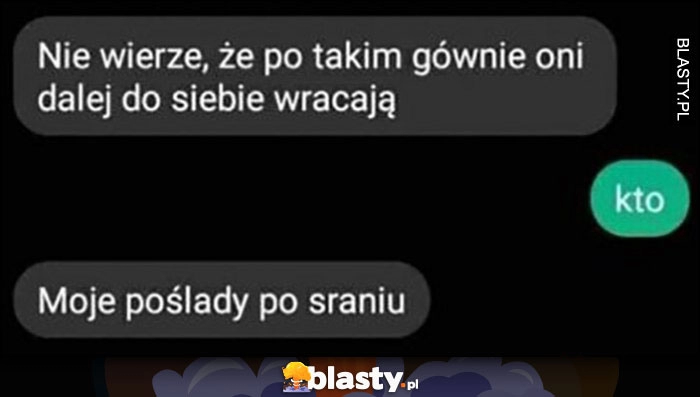 
    Nie wierzę, że po takim gównie oni dalej do siebie wracają, kto? Moje poślady po sraniu