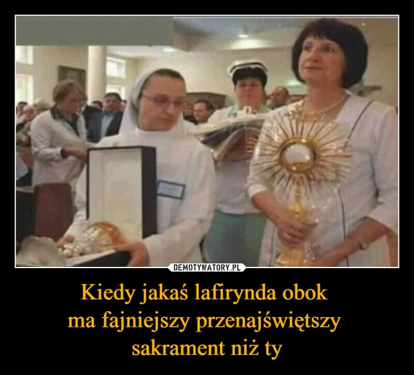 
    Kiedy jakaś lafirynda obok 
ma fajniejszy przenajświętszy 
sakrament niż ty