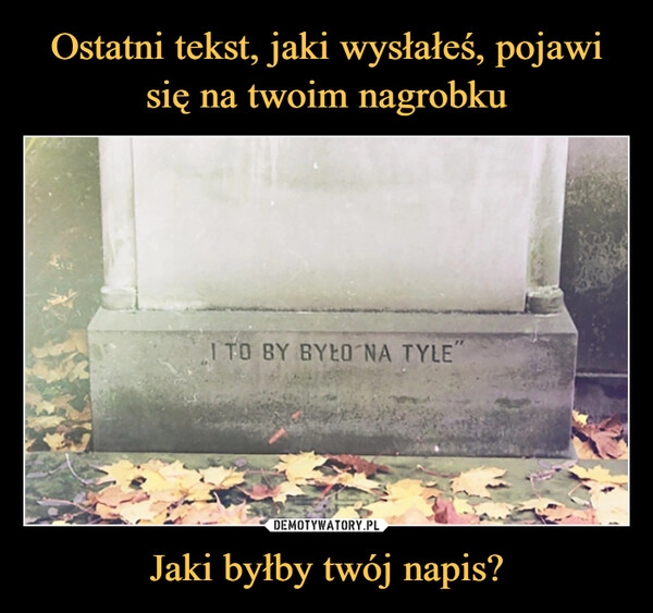 
    Ostatni tekst, jaki wysłałeś, pojawi się na twoim nagrobku Jaki byłby twój napis?