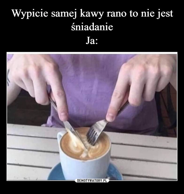 
    Wypicie samej kawy rano to nie jest śniadanie
Ja: