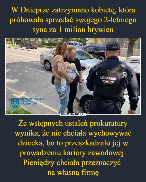 
    W Dnieprze zatrzymano kobietę, która próbowała sprzedać swojego 2-letniego syna za 1 milion hrywien Że wstępnych ustaleń prokuratury wynika, że nie chciała wychowywać dziecka, bo to przeszkadzało jej w prowadzeniu kariery zawodowej. Pieniędzy chciała przeznaczyć 
na własną firmę