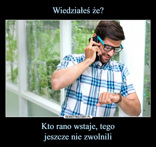 
    Wiedziałeś że? Kto rano wstaje, tego
jeszcze nie zwolnili