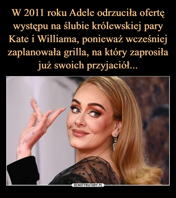 
    W 2011 roku Adele odrzuciła ofertę występu na ślubie królewskiej pary Kate i Williama, ponieważ wcześniej zaplanowała grilla, na który zaprosiła
już swoich przyjaciół...