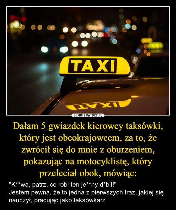 
    Dałam 5 gwiazdek kierowcy taksówki, który jest obcokrajowcem, za to, że zwrócił się do mnie z oburzeniem, pokazując na motocyklistę, który przeleciał obok, mówiąc: