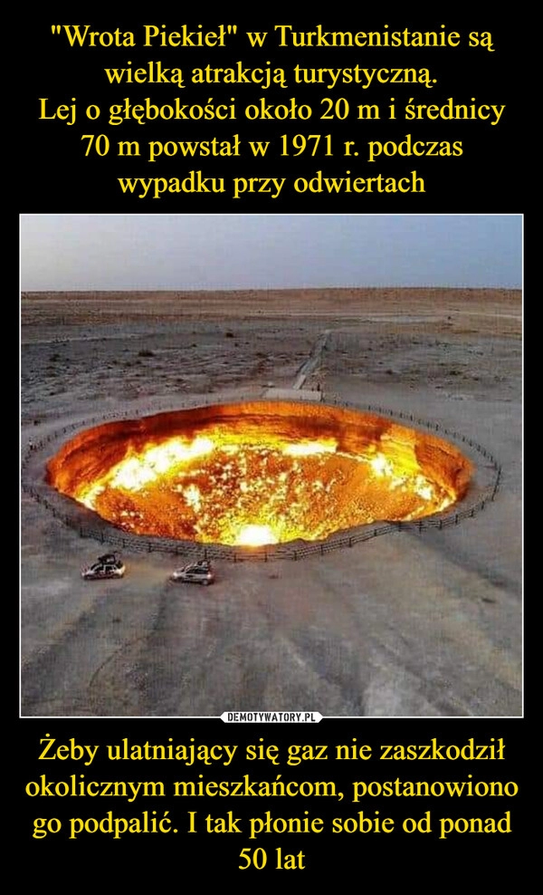 
    
"Wrota Piekieł" w Turkmenistanie są wielką atrakcją turystyczną.
Lej o głębokości około 20 m i średnicy 70 m powstał w 1971 r. podczas wypadku przy odwiertach Żeby ulatniający się gaz nie zaszkodził okolicznym mieszkańcom, postanowiono go podpalić. I tak płonie sobie od ponad 50 lat 