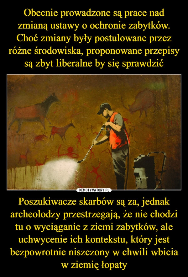 
    Obecnie prowadzone są prace nad zmianą ustawy o ochronie zabytków. Choć zmiany były postulowane przez różne środowiska, proponowane przepisy są zbyt liberalne by się sprawdzić Poszukiwacze skarbów są za, jednak archeolodzy przestrzegają, że nie chodzi tu o wyciąganie z ziemi zabytków, ale uchwycenie ich kontekstu, który jest bezpowrotnie niszczony w chwili wbicia w ziemię łopaty