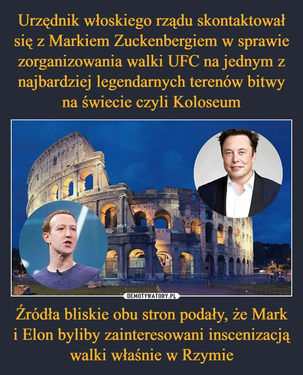 
    Urzędnik włoskiego rządu skontaktował się z Markiem Zuckenbergiem w sprawie zorganizowania walki UFC na jednym z najbardziej legendarnych terenów bitwy na świecie czyli Koloseum Źródła bliskie obu stron podały, że Mark i Elon byliby zainteresowani inscenizacją walki właśnie w Rzymie