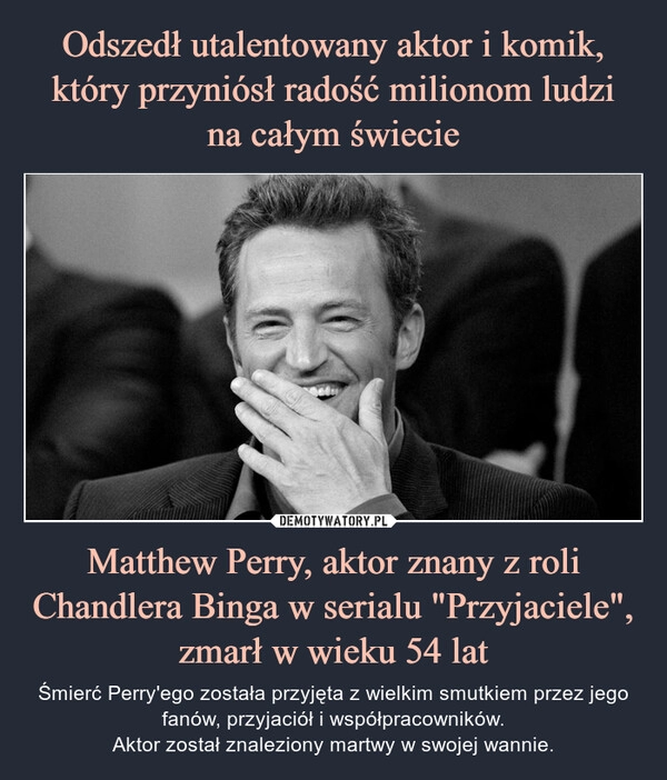 
    Odszedł utalentowany aktor i komik, który przyniósł radość milionom ludzi
na całym świecie Matthew Perry, aktor znany z roli Chandlera Binga w serialu "Przyjaciele", zmarł w wieku 54 lat