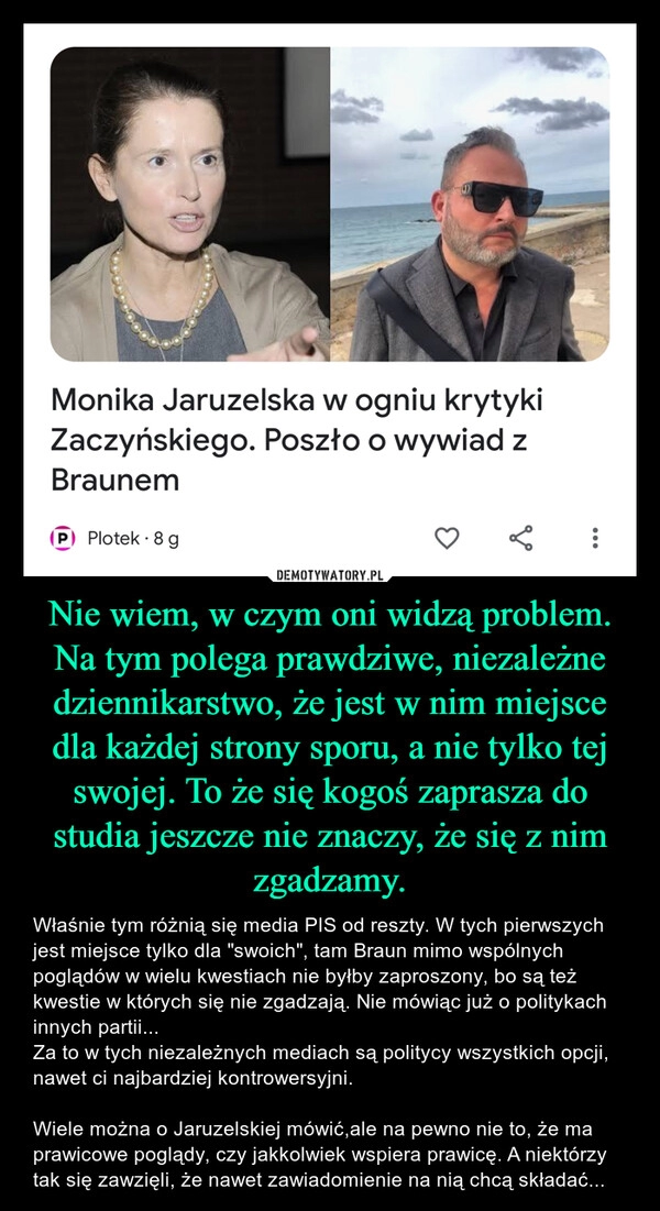 
    Nie wiem, w czym oni widzą problem. Na tym polega prawdziwe, niezależne dziennikarstwo, że jest w nim miejsce dla każdej strony sporu, a nie tylko tej swojej. To że się kogoś zaprasza do studia jeszcze nie znaczy, że się z nim zgadzamy.