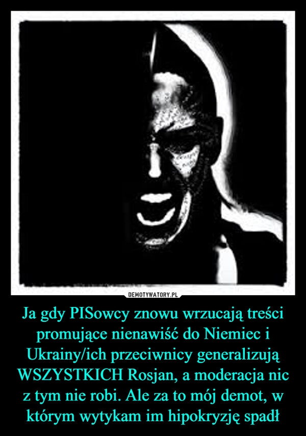 
    Ja gdy PISowcy znowu wrzucają treści promujące nienawiść do Niemiec i Ukrainy/ich przeciwnicy generalizują WSZYSTKICH Rosjan, a moderacja nic z tym nie robi. Ale za to mój demot, w którym wytykam im hipokryzję spadł