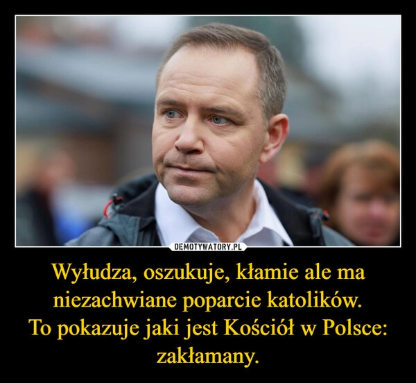 
    Wyłudza, oszukuje, kłamie ale ma niezachwiane poparcie katolików.
To pokazuje jaki jest Kościół w Polsce: zakłamany.