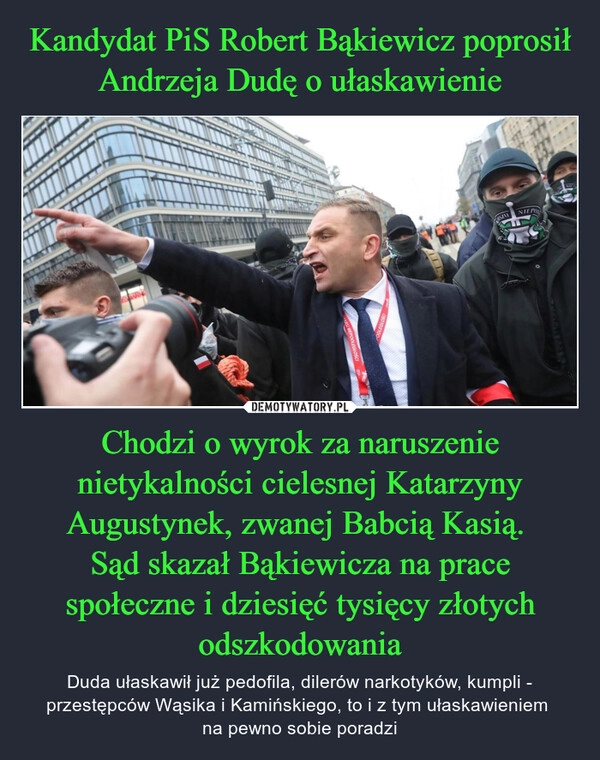 
    Kandydat PiS Robert Bąkiewicz poprosił Andrzeja Dudę o ułaskawienie Chodzi o wyrok za naruszenie nietykalności cielesnej Katarzyny Augustynek, zwanej Babcią Kasią. 
Sąd skazał Bąkiewicza na prace społeczne i dziesięć tysięcy złotych odszkodowania