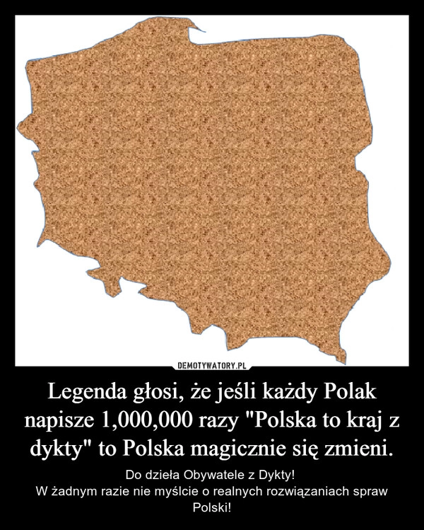 
    Legenda głosi, że jeśli każdy Polak napisze 1,000,000 razy "Polska to kraj z dykty" to Polska magicznie się zmieni.