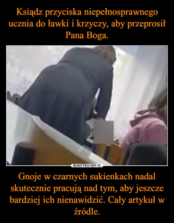 
    
Ksiądz przyciska niepełnosprawnego ucznia do ławki i krzyczy, aby przeprosił Pana Boga. Gnoje w czarnych sukienkach nadal skutecznie pracują nad tym, aby jeszcze bardziej ich nienawidzić. Cały artykuł w źródle. 