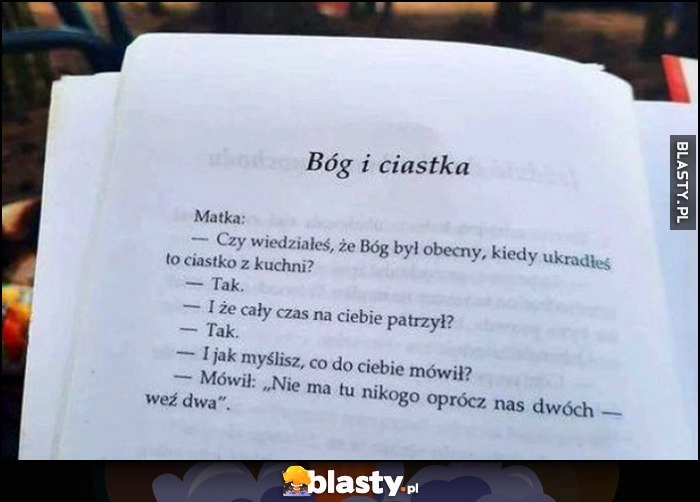 
    Wiedziałeś że Bóg był obecny jak kradłeś ciastko z kuchni? Tak, i co mówił? Nie ma tu nikogo oprócz nas dwóch, weź dwa