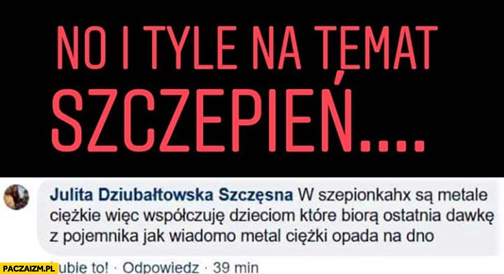 
    W szczepionkach są metale ciężkie współczuję dzieciom które biorą ostatnia dawkę z pojemnika jak wiadomo metal ciężki opada na dno