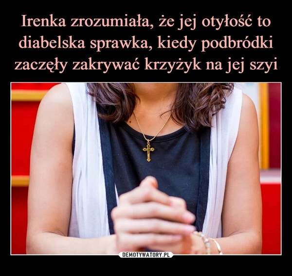 
    Irenka zrozumiała, że jej otyłość to diabelska sprawka, kiedy podbródki zaczęły zakrywać krzyżyk na jej szyi