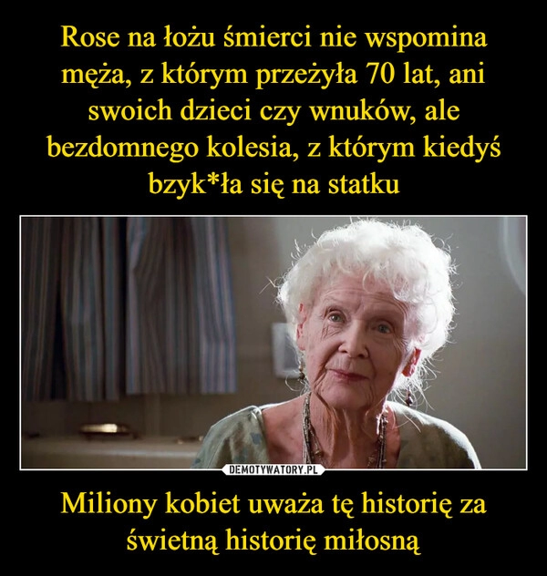 
    Rose na łożu śmierci nie wspomina męża, z którym przeżyła 70 lat, ani swoich dzieci czy wnuków, ale bezdomnego kolesia, z którym kiedyś bzyk*ła się na statku Miliony kobiet uważa tę historię za świetną historię miłosną