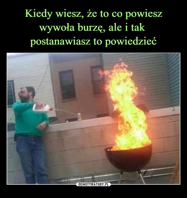 
    Kiedy wiesz, że to co powiesz wywoła burzę, ale i tak 
postanawiasz to powiedzieć