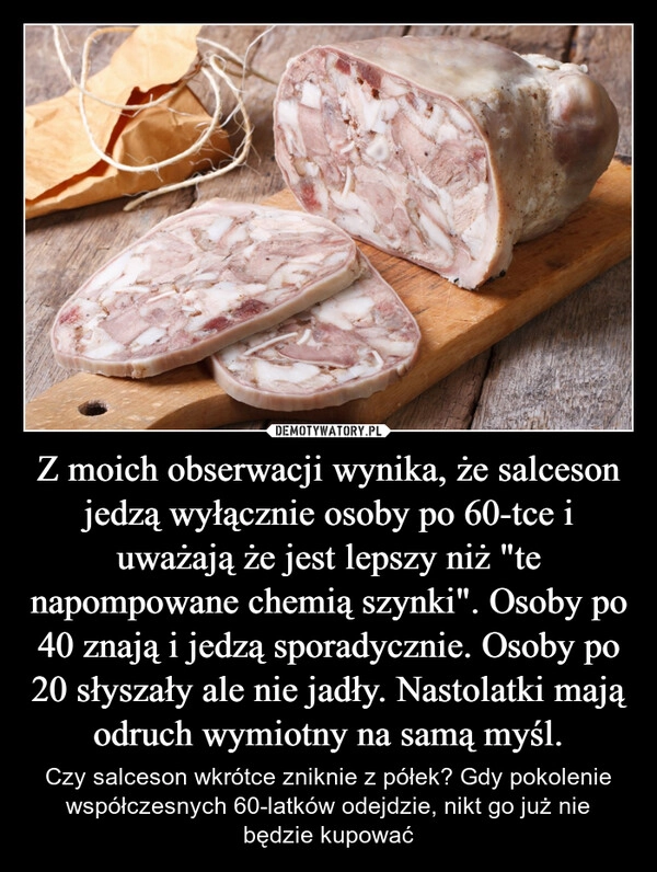 
    Z moich obserwacji wynika, że salceson jedzą wyłącznie osoby po 60-tce i uważają że jest lepszy niż "te napompowane chemią szynki". Osoby po 40 znają i jedzą sporadycznie. Osoby po 20 słyszały ale nie jadły. Nastolatki mają odruch wymiotny na samą myśl.