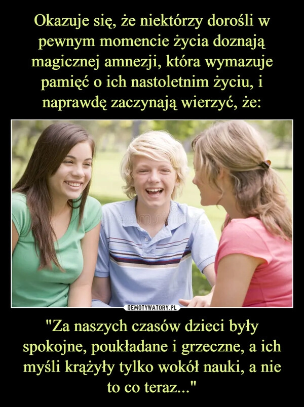 
    Okazuje się, że niektórzy dorośli w pewnym momencie życia doznają magicznej amnezji, która wymazuje pamięć o ich nastoletnim życiu, i naprawdę zaczynają wierzyć, że: "Za naszych czasów dzieci były spokojne, poukładane i grzeczne, a ich myśli krążyły tylko wokół nauki, a nie
to co teraz..."