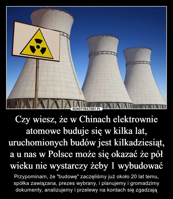 
    Czy wiesz, że w Chinach elektrownie atomowe buduje się w kilka lat, uruchomionych budów jest kilkadziesiąt, a u nas w Polsce może się okazać że pół wieku nie wystarczy żeby 1 wybudować