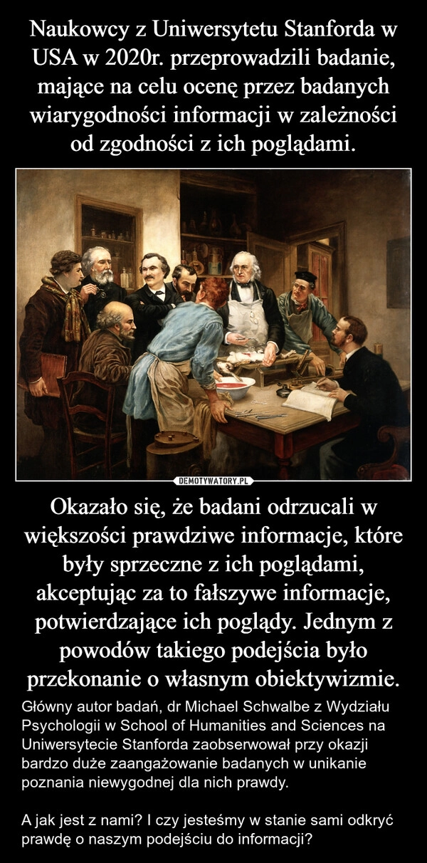 
    Naukowcy z Uniwersytetu Stanforda w USA w 2020r. przeprowadzili badanie, mające na celu ocenę przez badanych wiarygodności informacji w zależności od zgodności z ich poglądami. Okazało się, że badani odrzucali w większości prawdziwe informacje, które były sprzeczne z ich poglądami, akceptując za to fałszywe informacje, potwierdzające ich poglądy. Jednym z powodów takiego podejścia było przekonanie o własnym obiektywizmie.