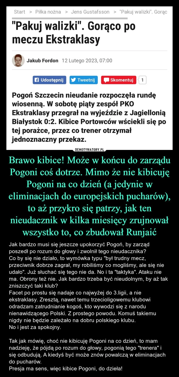 
    Brawo kibice! Może w końcu do zarządu Pogoni coś dotrze. Mimo że nie kibicuję Pogoni na co dzień (a jedynie w eliminacjach do europejskich pucharów), to aż przykro się patrzy, jak ten nieudacznik w kilka miesięcy zrujnował wszystko to, co zbudował Runjaić