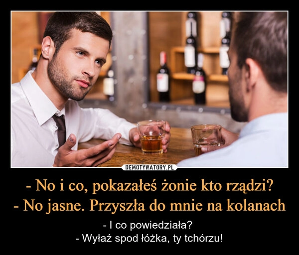 
    - No i co, pokazałeś żonie kto rządzi?
- No jasne. Przyszła do mnie na kolanach
