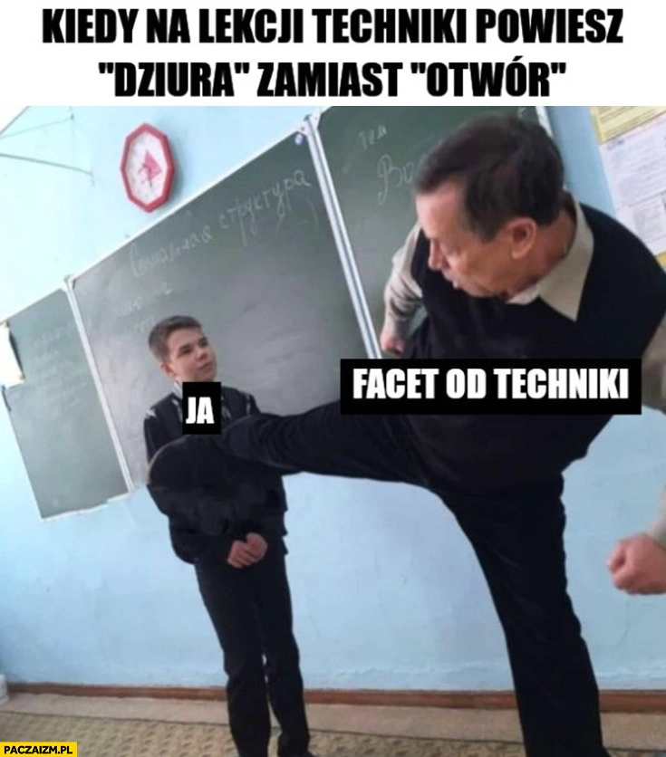 
    Kiedy na lekcji techniki powiesz dziura zamiast otwór facet od techniki daje kopa