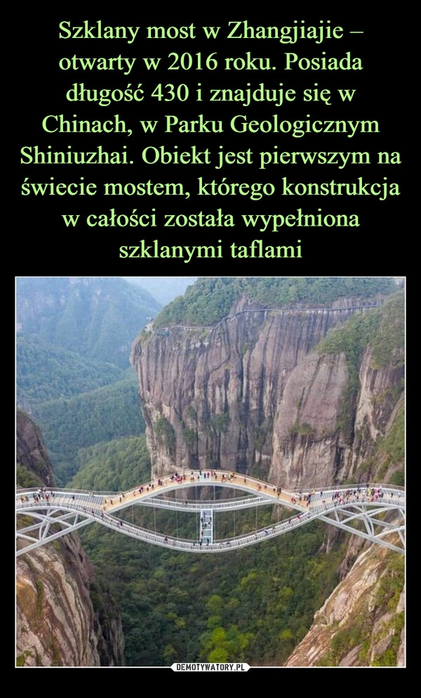 
    Szklany most w Zhangjiajie – otwarty w 2016 roku. Posiada długość 430 i znajduje się w Chinach, w Parku Geologicznym Shiniuzhai. Obiekt jest pierwszym na świecie mostem, którego konstrukcja w całości została wypełniona szklanymi taflami 