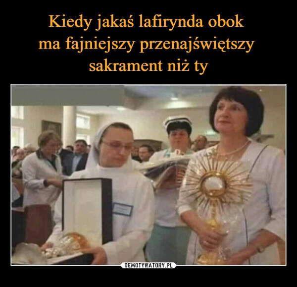 
    Kiedy jakaś lafirynda obok 
ma fajniejszy przenajświętszy 
sakrament niż ty